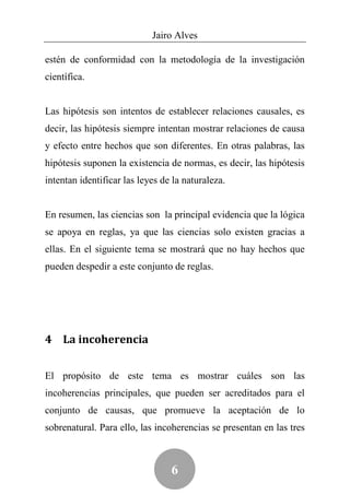 Jairo Alves

estén de conformidad con la metodología de la investigación
científica.


Las hipótesis son intentos de establecer relaciones causales, es
decir, las hipótesis siempre intentan mostrar relaciones de causa
y efecto entre hechos que son diferentes. En otras palabras, las
hipótesis suponen la existencia de normas, es decir, las hipótesis
intentan identificar las leyes de la naturaleza.


En resumen, las ciencias son la principal evidencia que la lógica
se apoya en reglas, ya que las ciencias solo existen gracias a
ellas. En el siguiente tema se mostrará que no hay hechos que
pueden despedir a este conjunto de reglas.




4 La incoherencia


El propósito de este tema es mostrar cuáles son las
incoherencias principales, que pueden ser acreditados para el
conjunto de causas, que promueve la aceptación de lo
sobrenatural. Para ello, las incoherencias se presentan en las tres



                                 6
 