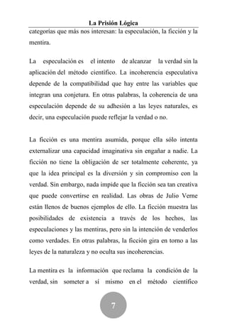 La Prisión Lógica
categorías que más nos interesan: la especulación, la ficción y la
mentira.

La   especulación es    el intento   de alcanzar   la verdad sin la
aplicación del método científico. La incoherencia especulativa
depende de la compatibilidad que hay entre las variables que
integran una conjetura. En otras palabras, la coherencia de una
especulación depende de su adhesión a las leyes naturales, es
decir, una especulación puede reflejar la verdad o no.


La ficción es una mentira asumida, porque ella sólo intenta
externalizar una capacidad imaginativa sin engañar a nadie. La
ficción no tiene la obligación de ser totalmente coherente, ya
que la idea principal es la diversión y sin compromiso con la
verdad. Sin embargo, nada impide que la ficción sea tan creativa
que puede convertirse en realidad. Las obras de Julio Verne
están llenos de buenos ejemplos de ello. La ficción muestra las
posibilidades de existencia a través de los hechos, las
especulaciones y las mentiras, pero sin la intención de venderlos
como verdades. En otras palabras, la ficción gira en torno a las
leyes de la naturaleza y no oculta sus incoherencias.

La mentira es la información que reclama la condición de la
verdad, sin someter a sí mismo en el método científico


                                7
 
