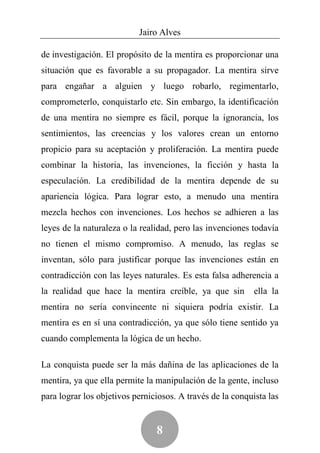 Jairo Alves

de investigación. El propósito de la mentira es proporcionar una
situación que es favorable a su propagador. La mentira sirve
para engañar a alguien y luego robarlo, regimentarlo,
comprometerlo, conquistarlo etc. Sin embargo, la identificación
de una mentira no siempre es fácil, porque la ignorancia, los
sentimientos, las creencias y los valores crean un entorno
propicio para su aceptación y proliferación. La mentira puede
combinar la historia, las invenciones, la ficción y hasta la
especulación. La credibilidad de la mentira depende de su
apariencia lógica. Para lograr esto, a menudo una mentira
mezcla hechos con invenciones. Los hechos se adhieren a las
leyes de la naturaleza o la realidad, pero las invenciones todavía
no tienen el mismo compromiso. A menudo, las reglas se
inventan, sólo para justificar porque las invenciones están en
contradicción con las leyes naturales. Es esta falsa adherencia a
la realidad que hace la mentira creíble, ya que sin         ella la
mentira no sería convincente ni siquiera podría existir. La
mentira es en sí una contradicción, ya que sólo tiene sentido ya
cuando complementa la lógica de un hecho.

La conquista puede ser la más dañina de las aplicaciones de la
mentira, ya que ella permite la manipulación de la gente, incluso
para lograr los objetivos perniciosos. A través de la conquista las


                                8
 