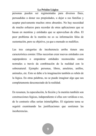 La Prisión Lógica
personas pueden ser regimentadas para diversos fines,
persuadidas a donar sus propiedades, a dejar a sus familias y
aceptar pasivamente muchos otros absurdos. No hay necesidad
de mucho esfuerzo para recordar de otras aplicaciones que se
basan en mentiras y entidades que se aprovechan de ellos. El
peor problema de la mentira no es su información falsa de
sustentación, pero su objetivo, ya que a menudo es maléfico.

Las tres categorías de incoherencia arriba tienen una
característica común: Ellas necesitan crear nuevas entidades con
superpoderes     o   empoderar   entidades   reconocidas    como
normales a través da combinación de la realidad con lo
sobrenatural. Ejemplo: personas, libros, amuletos, anillos,
animales, etc. Esto se debe a la imaginación también es rehén de
la lógica. En otras palabras, no se puede imaginar algo que sea
completamente desconectado de la realidad.


En resumen, la especulación, la ficción y la mentira también son
construcciones lógicas, independiente si ellas son verídicas o no,
de lo contrario ellas serían ininteligibles. El siguiente tema se
seguirá examinando las justificaciones que sostienen las
incoherencias.




                                 9
 
