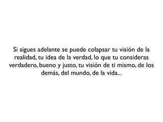 Si sigues adelante se puede colapsar tu visión de la
  realidad, tu idea de la verdad, lo que tu consideras
verdadero, bueno y justo, tu visión de ti mismo, de los
             demás, del mundo, de la vida...
 