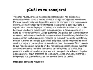 ¿Cuál es tu sonajera?
Y cuando “cualquier cosa” nos resulta desagradable, nos distraemos
deliberadamente, como la madre distrae a su hijo con juguetes y sonajeros.
Por eso, cuando estamos deprimidos vamos de compras o nos metemos en
un cine. Alentamos todo tipo de fantasías y aspiramos a conseguir esto o
aquello -una casa en la playa, un trofeo, una jubilación anticipada, un coche
hermoso, una buena familia, unos buenos amigos, la fama o entrar en el
Libro de Records Guinness. Luego queremos una pareja con la que hacer un
crucero o dedicarnos a la cría de perros caniches. Las revistas y la televisión
nos presentan y refuerzan estos modelos de felicidad y de éxito, inventando
nuevas ilusiones en las que quedarnos atrapados. Estas imágenes del éxito
son los sonajeros que empleamos los adultos para distraernos. Bien poco de
lo que hacemos en el curso de un día -ni nuestros pensamientos ni nuestras
acciones- evidencia la menor conciencia de la fragilidad de la vida. Nos
pasamos la vida yendo al cine para ver una mala película, volviendo deprisa
a casa para ver algún programa de telebasura... o los anuncios, mientras el
tiempo que nos queda de vida se nos escurre entre los dedos.

Dzongsar Jamyang Khyentse
 