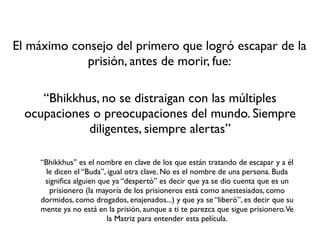 El máximo consejo del primero que logró escapar de la
            prisión, antes de morir, fue:

     “Bhikkhus, no se distraigan con las múltiples
  ocupaciones o preocupaciones del mundo. Siempre
             diligentes, siempre alertas”

     “Bhikkhus” es el nombre en clave de los que están tratando de escapar y a él
       le dicen el “Buda”, igual otra clave. No es el nombre de una persona. Buda
      signiﬁca alguien que ya “despertó” es decir que ya se dio cuenta que es un
        prisionero (la mayoría de los prisioneros está como anestesiados, como
     dormidos, como drogados, enajenados...) y que ya se “liberó”, es decir que su
     mente ya no está en la prisión, aunque a ti te parezca que sigue prisionero.Ve
                          la Matriz para entender esta película.
 