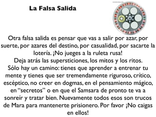 La Falsa Salida



   Otra falsa salida es pensar que vas a salir por azar, por
suerte, por azares del destino, por casualidad, por sacarte la
             lotería. ¡No jueges a la ruleta rusa!
     Deja atrás las supersticiones, los mitos y los ritos.
   Sólo hay un camino: tienes que aprender a entrenar tu
  mente y tienes que ser tremendamente riguroso, crítico,
 escéptico, no creer en dogmas, en el pensamiento mágico,
    en “secretos” o en que el Samsara de pronto te va a
 sonreír y tratar bien. Nuevamente todos esos son trucos
 de Mara para mantenerte prisionero. Por favor ¡No caigas
                           en ellos!
 
