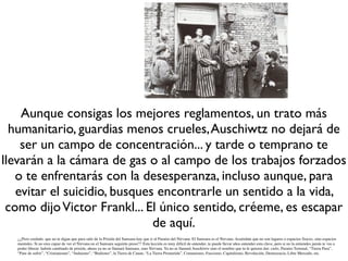 Aunque consigas los mejores reglamentos, un trato más
  humanitario, guardias menos crueles, Auschiwtz no dejará de
    ser un campo de concentración... y tarde o temprano te
llevarán a la cámara de gas o al campo de los trabajos forzados
   o te enfrentarás con la desesperanza, incluso aunque, para
   evitar el suicidio, busques encontrarle un sentido a la vida,
 como dijo Victor Frankl... El único sentido, créeme, es escapar
                              de aquí.
  ¡¡¡Pero cuidado. que no te digan que para salir de la Prisión del Samsara hay que ir al Paraíso del Nirvana. El Samsara es el Nirvana. Acuérdate que no son lugares o espacios físicos, sino espacios
  mentales. Si no eres capaz de ver el Nirvana en el Samsara seguirás preso!!! Esta lección es muy difícil de entender, te puede llevar años entender esta clave, pero si no la entiendes jamás te vas a
  poder liberar: habrás cambiado de prisión, ahora ya no se llamará Samsara, sino Nirvana. Ya no se llamará Auschiwtz sino el nombre que tu le quieras dar: cielo, Paraíso Terrenal, “Tierra Pura”,
  “Pare de sufrir”, “Cristianismo”, “Judaismo”, “Budismo”, la Tierra de Canan, “La Tierra Prometida”, Comunismo, Fascismo, Capitalismo, Revolución, Democracia, Libre Mercado, etc.
 