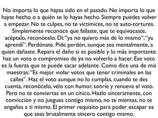 No importa lo que hayas sido en el pasado. No importa lo que
hayas hecho o a quién se lo hayas hecho. Siempre puedes volver
 a empezar. No te culpes, no te victimices, no te auto-tortures.
     Simplemente reconoce que fallaste, que te equivocaste,
  acéptalo, reconócelo. Di: “ya no quiero más de lo mismo”, “ya
  aprendí”. Perdónate. Pide perdón, aunque sea mentalmente, a
quien dañaste. Repara el daño si es posible y lo más importante:
 haz un voto o compromiso de ya no volverlo a hacer. Ese voto
es la fuerza que te puede sacar adelante. Como dice una de mis
   maestras: “Es mejor violar votos que tener criminales en las
    calles”. Haz el voto aunque no lo cumplas, cuando te des
  cuenta, reconócelo, velo con humor, sonríe y renueva el voto.
  Pero no te conviertas en un cínico. Hazlo sinceramente, con
  convicción y no juegues contigo mismo, no te mientas, no te
 engañes a ti mismo. El primer requisito para poder escapar es
          que seas brutalmente sincero contigo mismo.
 