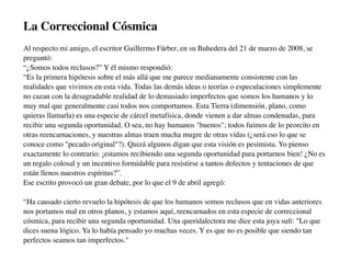 La Correccional Cósmica
Al respecto mi amigo, el escritor Guillermo Fárber, en su Buhedera del 21 de marzo de 2008, se
preguntó:
“¿Somos todos reclusos?” Y él mismo respondió:
“Es la primera hipótesis sobre el más allá que me parece medianamente consistente con las
realidades que vivimos en esta vida. Todas las demás ideas o teorías o especulaciones simplemente
no cazan con la desagradable realidad de lo demasiado imperfectos que somos los humanos y lo
muy mal que generalmente casi todos nos comportamos. Esta Tierra (dimensión, plano, como
quieras llamarla) es una especie de cárcel metafísica, donde vienen a dar almas condenadas, para
recibir una segunda oportunidad. O sea, no hay humanos "buenos"; todos fuimos de lo peorcito en
otras reencarnaciones, y nuestras almas traen mucha mugre de otras vidas (¿será eso lo que se
conoce como "pecado original"?). Quizá algunos digan que esta visión es pesimista. Yo pienso
exactamente lo contrario: ¡estamos recibiendo una segunda oportunidad para portarnos bien! ¿No es
un regalo colosal y un incentivo formidable para resistirse a tantos defectos y tentaciones de que
están llenos nuestros espíritus?”.
Ese escrito provocó un gran debate, por lo que el 9 de abril agregó:

“Ha causado cierto revuelo la hipótesis de que los humanos somos reclusos que en vidas anteriores
nos portamos mal en otros planos, y estamos aquí, reencarnados en esta especie de correccional
cósmica, para recibir una segunda oportunidad. Una queridalectora me dice esta joya suﬁ: "Lo que
dices suena lógico. Ya lo había pensado yo muchas veces. Y es que no es posible que siendo tan
perfectos seamos tan imperfectos."
 