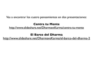 En Preparación para el Escape

  Lo primero que tienes que hacer es conocer los
 Cuatro Pensamientos que Orientan la Mente hacia el
             Despertar y la Liberación
   Esos empezarán a preparar a tu mente hacia la ruta de escape.
 Acuérdate que no es una prisión física, sino mental. Tenemos que ir
     preparando a tu mente. Repite estos Cuatro Pensamientos
    diariamente: Bhava, Annica, Karma y Dukkha. Medita en ellos,
     reﬂexiona en ellos, ve profundo. No los repitas como loro,
cuestiónalos, confróntalos, discútelos, analízalos. “No pongas ninguna
  mente por encima de la tuya”. Se escéptico, se tremendamente
   crítico, pon en duda todo lo que te digan, incluso lo que estás
                             leyendo aquí.
 