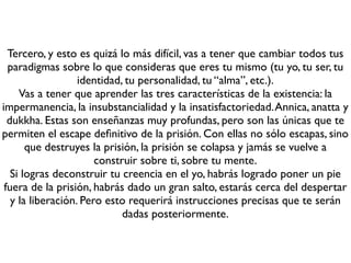 Segundo, deberás entrenar tu mente. Busca un maestro o una escuela de
meditación o busca un rincón en tu casa o en un bosque, donde empezar
                        a practicar atención unipuntual.
    Es posible que al entrenar tu mente empieces a ver todo con más
   claridad e incluso a ser más sensible al sufrimiento. Resiste!!! Llevas
mucho tiempo anestesiando a tu mente para aguantar el sufrimiento de la
prisión, pero la clave para escapar es ver de frente el sufrimiento, no huir
                de él. Esto es más fácil de decir que de hacer.
Estudia y practica el discurso del Buda sobre los Cuatro Fundamentos de
                                  la Atención.
          Puedes encontrar explicaciones sobre la meditación en
                         Meditación para Niños
     http://www.slideshare.net/DharmavsKarma/meditacion-para-nios
                            Meditación Gráﬁca
        http://www.slideshare.net/DharmavsKarma/meditacin-grﬁca
 