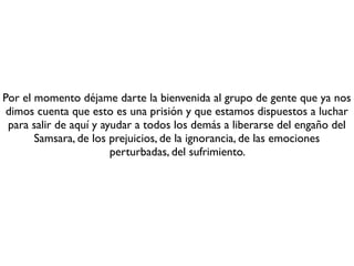 Tercero, y esto es quizá lo más difícil, vas a tener que cambiar todos tus
  paradigmas sobre lo que consideras que eres tu mismo (tu yo, tu ser, tu
                   identidad, tu personalidad, tu “alma”, etc.).
     Vas a tener que aprender las tres características de la existencia: la
impermanencia, la insubstancialidad y la insatisfactoriedad. Annica, anatta y
  dukkha. Estas son enseñanzas muy profundas, pero son las únicas que te
permiten el escape deﬁnitivo de la prisión. Con ellas no sólo escapas, sino
       que destruyes la prisión, la prisión se colapsa y jamás se vuelve a
                       construir sobre ti, sobre tu mente.
   Si logras deconstruir tu creencia en el yo, habrás logrado poner un pie
 fuera de la prisión, habrás dado un gran salto, estarás cerca del despertar
   y la liberación. Pero esto requerirá instrucciones precisas que te serán
                             dadas posteriormente.
 