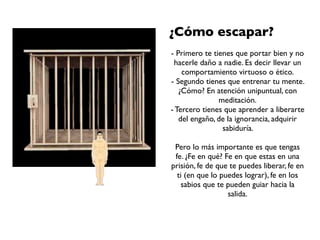 ¿Cómo escapar?
- Primero te tienes que portar bien y no
 hacerle daño a nadie. Es decir llevar un
    comportamiento virtuoso o ético.
- Segundo tienes que entrenar tu mente.
   ¿Cómo? En atención unipuntual, con
               meditación.
- Tercero tienes que aprender a liberarte
   del engaño, de la ignorancia, adquirir
                sabiduría.

 Pero lo más importante es que tengas
 fe. ¿Fe en qué? Fe en que estas en una
prisión, fe de que te puedes liberar, fe en
  ti (en que lo puedes lograr), fe en los
   sabios que te pueden guiar hacia la
                  salida.
 