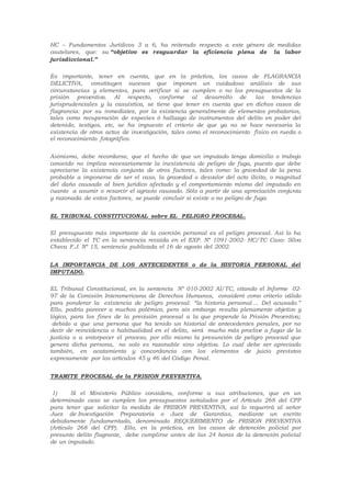HC – Fundamentos Jurídicos 3 a 6, ha reiterado respecto a este género de medidas
cautelares, que: su “objetivo es resguardar la eficiencia plena de la labor
jurisdiccional.”
Es importante, tener en cuenta, que en la práctica, los casos de FLAGRANCIA
DELICTIVA, constituyen sucesos que imponen un cuidadoso anàlisis de sus
circunstancias y elementos, para verificar si se cumplen o no los presupuestos de la
prisiòn preventiva. Al respecto, conforme al desarrollo de las tendencias
jurisprudenciales y la casuística, se tiene que tener en cuenta que en dichos casos de
flagrancia: por su inmediatez, por la existencia generalmente de elementos probatorios,
tales como recuperación de especies ó hallazgo de instrumentos del delito en poder del
detenido, testigos, etc, se ha impuesto el criterio de que ya no se hace necesaria la
existencia de otros actos de investigación, tales como el reconocimiento fìsico en rueda o
el reconocimiento fotográfico.
Asimismo, debe recordarse, que el hecho de que un imputado tenga domicilio o trabajo
conocido no implica necesariamente la inexistencia de peligro de fuga, puesto que debe
apreciarse la existencia conjunta de otros factores, tales como: la gravedad de la pena
probable a imponerse de ser el caso, la gravedad o desvalor del acto ilícito, o magnitud
del daño causado al bien jurídico afectado y el comportamiento mismo del imputado en
cuanto a asumir o resarcir el agravio causado. Sólo a partir de una apreciación conjunta
y razonada de estos factores, se puede concluir si existe o no peligro de fuga.
EL TRIBUNAL CONSTITUCIONAL sobre EL PELIGRO PROCESAL.
El presupuesto más importante de la coerción personal es el peligro procesal. Así lo ha
establecido el TC en la sentencia recaída en el EXP. Nº 1091-2002- HC/TC Caso: Silva
Checa F.J. Nº 15, sentencia publicada el 16 de agosto del 2002.
LA IMPORTANCIA DE LOS ANTECEDENTES o de la HISTORIA PERSONAL del
IMPUTADO.
EL Tribunal Constitucional, en la sentencia Nº 010-2002 AI/TC, citando el Informe 02-
97 de la Comisión Interamericana de Derechos Humanos, consideró como criterio válido
para ponderar la existencia de peligro procesal: “la historia personal…. Del acusado.”
Ello, podría parecer a muchos polémico, pero sin embargo resulta plenamente objetivo y
lógico, para los fines de la previsión procesal a la que propende la Prisión Preventiva;
debido a que una persona que ha tenido un historial de antecedentes penales, por no
decir de reincidencia o habitualidad en el delito, será mucho más proclive a fugar de la
justicia o a entorpecer el proceso, por ello mismo la presunción de peligro procesal que
genera dicha persona, no solo es razonable sino objetiva. Lo cual debe ser apreciado
también, en acatamiento y concordancia con los elementos de juicio previstos
expresamente por los artículos 45 y 46 del Código Penal.
TRAMITE PROCESAL de la PRISION PREVENTIVA.
1) Si el Ministerio Público considera, conforme a sus atribuciones, que en un
determinado caso se cumplen los presupuestos señalados por el Artículo 268 del CPP
para tener que solicitar la medida de PRISION PREVENTIVA, así lo requerirá al señor
Juez de Investigación Preparatoria o Juez de Garantías, mediante un escrito
debidamente fundamentado, denominado REQUERIMIENTO de PRISION PREVENTIVA
(Artículo 268 del CPP). Ello, en la práctica, en los casos de detención policial por
presunto delito flagrante, debe cumplirse antes de las 24 horas de la detención policial
de un imputado.
 