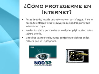 ¿ Cómo protegerme en Internet?   Antes de todo, instala un antivirus y un cortafuegos. Si no lo haces, te entrarán virus y spywares que podran conseguir informacion tuya. No des tus datos personales en cualquier página, si no estas seguro de ella. Si recibes spam o trolls, nunca contestes o clickees en los enlaces que se te proponen. 