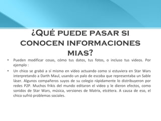¿Qué puede pasar si conocen informaciones mias? Pueden modificar cosas, cómo tus datos, tus fotos, o incluso tus videos. Por ejemplo :  Un chico se grabó a sí mismo en vídeo actuando como si estuviera en Star Wars interpretando a Darth Maul, usando un palo de escoba que representaba un Sable láser. Algunos compañeros suyos de su colegio rápidamente lo distribuyeron por redes P2P. Muchos frikis del mundo editaron el video y le dieron efectos, como sonidos de Star Wars, música, versiones de Matrix, etcétera. A causa de eso, el chico sufrió problemas sociales. 