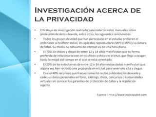 Investigación acerca de la privacidad El trabajo de investigación realizado para redactar estos manuales sobre protección de datos desvela, entre otras, las siguientes conclusiones: Todos los grupos de edad que han participado en el estudio prefieren el ordenador al teléfono móvil, los aparatos reproductores MP3 y MP4 y la cámara de fotos. Su media de consumo de Internet es de una hora diaria. El 70% de chicos y chicas de entre 12 y 14 años manifiestan que su forma preferida de relacionarse con otros chicos y chicas es el chat, que llega a ocupar hasta la mitad del tiempo en el que se está conectado. El 20% de los estudiantes de entre 12 y 14 años encuestados manifiestan que alguna vez han recibido una propuesta en el chat para tener una cita a ciegas. Casi el 40% reconoce que frecuentemente recibe publicidad no deseada y cede sus datos personales en foros, castings, chats, concursos o comunidades virtuales sin conocer las garantías de protección de datos y la regulación vigente. Fuente : http://www.noticiasdot.com 