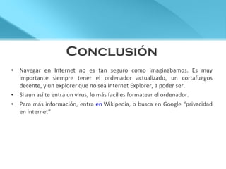 Conclusión Navegar en Internet no es tan seguro como imaginabamos. Es muy importante siempre tener el ordenador actualizado, un cortafuegos decente, y un explorer que no sea Internet Explorer, a poder ser. Si aun así te entra un virus, lo más facil es formatear el ordenador. Para más información, entra  en  Wikipedia , o busca en Google “privacidad en internet” 