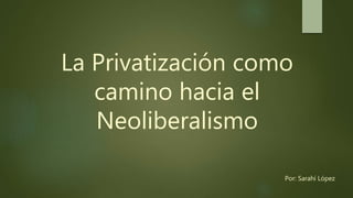 La Privatización como
camino hacia el
Neoliberalismo
Por: Sarahí López
 