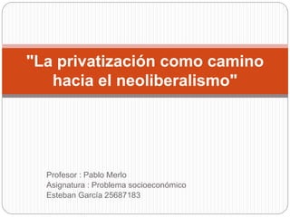 Profesor : Pablo Merlo
Asignatura : Problema socioeconómico
Esteban García 25687183
"La privatización como camino
hacia el neoliberalismo"
 
