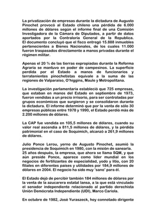 La privatización de empresas durante la dictadura de Augusto Pinochet provocó al Estado chileno una pérdida de 6.000 millones de dólares según el informe final de una Comisión Investigadora de la Cámara de Diputados, a partir de datos aportados por la Contraloría General de la Republica.El documento concluyó que el fisco entregó 15.888 inmuebles pertenecientes a Bienes Nacionales, de los cuales 11.000 fueron traspasados directamente a manos privadas durante el régimen militar.<br />Apenas el 20 % de las tierras expropiadas durante la Reforma Agraria se mantuvo en poder de campesinos. La superficie perdida por el Estado a manos de funcionarios y terratenientes pinochetistas equivale a la suma de las regiones de Valparaíso, O’higgins, Maule y Metropolitana.<br />La investigación parlamentaria estableció que 725 empresas, que estaban en manos del Estado en septiembre de 1973, fueron vendidas a un precio irrisorio, para ser controladas por grupos económicos que surgieron y se consolidaron durante la dictadura. El informe determinó que por la venta de sólo 30 empresas públicas entre 1978 y 1990, el Estado perdió más de 2.200 millones de dólares.<br />La CAP fue vendida en 105,5 millones de dólares, cuando su valor real ascendía a 811,5 millones de dólares, y la pérdida patrimonial en el caso de Soquimich, alcanzó a 261,9 millones de dólares.<br />Julio Ponce Lerou, yerno de Augusto Pinochet, asumió la presidencia de Soquimich en 1980, con la misión de sanearla. <br />25 años después, la empresa, que ahora se llama SQM, y que aún preside Ponce, aparece como líder mundial en los negocios de fertilizantes de especialidad, yodo y litio, con 20 filiales en diferentes países y utilidades por 184,9 millones de dólares en 2004. El negocio ha sido muy ’sano’ para él.<br />El Estado dejó de percibir también 184 millones de dólares por la venta de la azucarera estatal Iansa, a la que está vinculado el senador independiente relacionado al partido derechista Unión Demócrata Independiente (UDI), Marco Cariola. <br />En octubre de 1982, José Yuraszeck, hoy connotado dirigente de la UDI, ocupó la gerencia general de Chilectra. La empresa ya había sido dividida en las filiales Chilmetro, Chilgener y Chilquinta. Luego de privatizarla y con sólo 2% de la propiedad de Chilectra, Yuraszeck consiguió un crédito de 65 millones de dólares en el Banco del Estado, con el que compró a Corfo un 20% de la empresa que el dirigía en nombre de todos los chilenos. El Estado le dio empleo y poder, le prestó dinero y le vendió las acciones. Negocio redondo.<br />La enajenación de Endesa representó una pérdida de 895,6 millones de dólares, la de Chilgener 171,1 millones de dólares, la de Chilectra de 96,4 millones de dólares y la del Banco de Chile 66,9 millones de dólares.<br />En los años 80, la propiedad del diario ‘La Tercera’ era del Banco del Estado, por una deuda de la familia Picó Cañas.<br />Días antes de la salida de Pinochet, el gerente general del Banco, Álvaro Bardón, entregó la propiedad de la empresa periodística a Álvaro Saieh y los hermanos Abumohor a cambio de un crédito blando del Banco Osorno. El grupo Copesa hoy controla los diarios ‘La Tercera’, ‘La Cuarta’ y ‘Diario Siete’, la revista ‘Qué Pasa’ y las radios ‘Duna’ y Zero. <br />El presidente del Banco del Estado, Javier Etcheverry afirma que la operación significó un perjuicio de 273 mil UF para el patrimonio del Banco.<br />El informe de los diputados dice que: <br />Fue legal vender sin licitación.<br />Fue legal que los mismos que diseñaban las privatizaciones y fijaban los precios de las acciones pudieran posteriormente comprarlas.<br />Fue legal que no se pagaran los préstamos al Estado o que se renegociaran cuando se necesitaba. <br />Por lo tanto, se debe concluir que todo el proceso privatizador se desarrolló en Chile con normas legales decretadas ad hoc por una dictadura.<br />La Comisión concluyó que: los nombres de los controladores de los grupos económicos que surgieron durante las privatizaciones corresponden en gran medida a los tecnócratas que las planearon desde la Corporación de Fomento de la Producción (CORFO) o fueron interventores de empresas estatales; como Julio Ponce Lerou, con el grupo Soquimich; Roberto de Andraca, con el holding CAP; Jose Yuraszeck, que dio origen al grupo Endesa, Chilectra, Enersis y Pehuenche; los grupos de Hurtado Vicuña y Fernández León, o el grupo Penta de Carlos Alberto Délano, que hizo su fortuna luego que se crearan las AFP.<br />Las conclusiones de la Comisión se enviaron al Consejo de Defensa del Estado para que determine responsabilidades penales y se oficie a CORFO para que solicite a la Corte Suprema el nombramiento de un ministro en visita. La Comisión sugiere al Contralor de la Republica el inicio de sumarios y pedir al ministro Vicepresidente de la Corfo que exija indemnizaciones.<br />Este proceso privatizador fue posible sólo por la existencia de una dictadura que tuvo su propia legalidad y que ‘no consideró éticamente reprochable que funcionarios de Corfo, pasaran a ser dueños o directores de las empresas privatizadas’.Las consecuencias de este saqueo de la propiedad pública acarrea hasta hoy graves consecuencias para todos los chilenos. La aparición de ciertos grupos empresariales originados en el proceso de privatizaciones se ha convertido en factor principal de la actual concentración del poder económico y político y de la mala distribución de ingresos existente en el país, que tiene a millones en trabajadores percibiendo salarios miserables, jubilaciones indignas o simplemente sufriendo una humillante cesantía.<br />El premio Nobel de Economía Joseph Stiglitz, resumió muy acertadamente el carácter de estos cambios de propiedad.“La privatización es una realidad sencilla: todo lo que hay que hacer es regalar los activos a los amigos, y esperar favores a cambio”.<br />