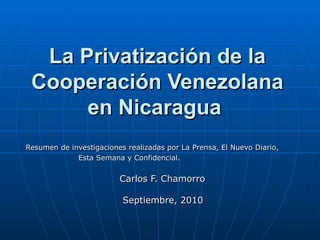 La Privatización de la Cooperación Venezolana en Nicaragua   Resumen de investigaciones realizadas por La Prensa, El Nuevo Diario, Esta Semana y Confidencial.   Carlos F. Chamorro Septiembre, 2010  