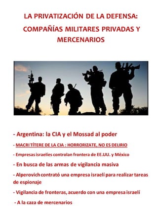 LA PRIVATIZACIÓN DE LA DEFENSA:
COMPAÑÍAS MILITARES PRIVADAS Y
MERCENARIOS
- Argentina: la CIA y el Mossad al poder
- MACRITÍTERE DE LA CIA : HORRORIZATE, NO ES DELIRIO
- Empresasisraelíes controlan frontera de EE.UU. y México
- En busca de las armas de vigilancia masiva
- Alperovichcontrató una empresa israelí para realizar tareas
de espionaje
- Vigilancia de fronteras,acuerdo con una empresaisraelí
- A la caza de mercenarios
 