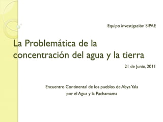 Equipo investigación SIPAE



La Problemática de la
concentración del agua y la tierra
                                                 21 de Junio, 2011



        Encuentro Continental de los pueblos de Abya Yala
                  por el Agua y la Pachamama
 