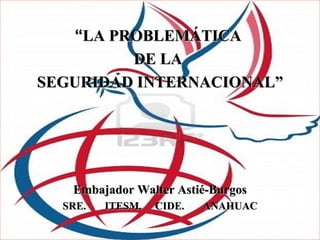 “LA PROBLEMÁTICA
         DE LA
SEGURIDAD INTERNACIONAL”




   Embajador Walter Astié-Burgos
  SRE.   ITESM.   CIDE.   ANAHUAC
 