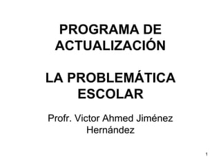PROGRAMA DE
ACTUALIZACIÓN
LA PROBLEMÁTICA
ESCOLAR
Profr. Victor Ahmed Jiménez
Hernández
1
 