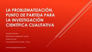 LA PROBLEMATIZACIÓN.
PUNTO DE PARTIDA PARA
LA INVESTIGACIÓN
CIENTÍFICA CUALITATIVA
1
Gonzalo Garcés
Diseño de Investigación Social
Trabajo Social
Universidad Santo Tomás – Arica
tsantropologia@gmail.com
 