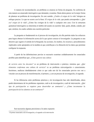 A manera de recomendación, un problema se enuncia en forma de pregunta. Se conforma de
esta manera un enunciado interrogativo que demanda y examina. Hasta ahora parece ser la mejor forma
de plantear un problema de investigación. En este sentido: ¿Cuáles el origen de la vida? designa un
enfoque preciso. Lo que no ocurre con la frase: El origen de la vida, que puede corresponder a ¿Qué
ese! origen de la vida?, ¿Cómo fue e/origen de la vida? o cualquier otro caso. Con la estructura
gramatical interrogativa se determina el ámbito del asunto en cuestión: Qué, quién, dónde, cuándo, por
qué, etcétera, los cuales señalan una cuestión particular.
La pregunta es fundamental en el proceso de investigación, de ella partirán todos los esfuerzos
para lograr obtener la información acerca de lo que quiere conocer el investigador. La pregunta es una
directriz que sugiere el sentido de la búsqueda; las acciones, los medios, los recursos y procedimientos
implicados serán apropiados en la medida en que contribuyan a la obtención de los datos que permitan
configurar la respuesta.
A partir de las delimitaciones previas es necesario examinar cuidadosamente los enunciados
posibles para identificar que: ¿Cómo generar una cultura
de servicio entre los docentes? es un problema de intervención o práctico; mientras que: ¿Qué
elementos conforman una cultura de servicio? es un problema reinvestigación o conocimiento.
Insistimos, analícese detalladamente cómo es que cada uno de los enunciados previos nos van a
vincular con un proceso de transformación, el primero, y con un proceso de investigación, el segundo.
Si las diferencias entre problemas prácticos y de investigación han sido identificadas, ahora
podrá determinarse de los problemas siguientes, cuál es de investigación y cuál de intervención. ¿Qué
tipo de participación se requiere pura desarrollar un seminario? y ¿Cómo incrementar la
participación de los alumnos en un seminario?1
Son necesarias algunas precisiones a lo antes expuesto:
1
El primer enunciado es de investigación y el segundo es de intervención
 