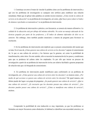 1. Constituye un error el tratar de vincular la palabra cómo con los problemas de intervención y
qué con los problemas de investigación (o cualquier otro artificio para establecer una relación
inmediata). Dado que al aplicar tales palabras en sentido inverso tenemos: ¿Cómo incide la cultura de
servicio en la educación? es un problema de investigación, así como ¿Qué hacer para reducir el índice
de alumnos reprobados en matemáticas? es un problema de intervención.
2. Un problema de intervención o práctico, con frecuencia, se enuncia de manera afirmativa: La
calidad de la educación está por debajo del mínimo tolerable; No existe un manejo adecuado de las
técnicas grupales por parte de los profesores; y El índice de alumnos infectados de SIDA va en
aumento. Sin embargo, éstos también pueden enunciarse a manera de pregunta para favorecer su
resolución.
3. En los problemas de intervención está implícito que se poseen conocimientos del asunto que
se trata. En el caso de ¿Cómo generar una cultura de servicio en los docentes? supone el conocimiento
de: lo que es una cultura de servicio y los factores que la generan, así como la posibilidad de
transformación, entre otros. En este sentido, sólo se necesita la enumeración de los pasos y condiciones
para que se produzca tal cultura entre los empleados. Es por ello que iniciar un proceso de
investigación a partir de un problema de intervención invita con relativa facilidad a generar propuestas
de solución más que a la búsqueda de conocimiento.
4. Un problema de intervención puede modificarse para conformarlo en un problema de
investigación, así: ¿Cómo generar una cultura de servicio entre los docentes?, se enuncia como: ¿Por
medio de qué acciones se genera uno cultura de servicio entre los docentes? De igual manera, este
último puede dar lugar a un grupo de preguntas: ¿Se puede generar una cultura de servicio?, ¿Qué es
una cultura de servicio?, ¿Es necesario que los docentes posean una cultura de servicio?, ¿Los
docentes pueden poseer una cultura de servicio?, ¿Cómo se manifiesta una cultura de servicio?,
etcétera.
Comprender la posibilidad de esta traducción es muy importante, ya que los problemas se
formulan con mayor frecuencia como obstáculos; lo habitual es identificar una necesidad concreta y no
 
