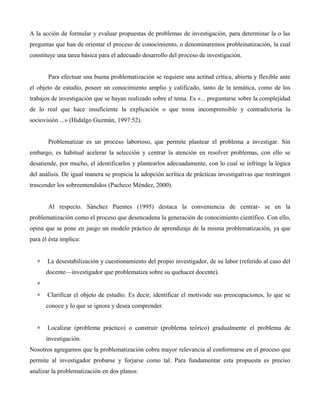 A la acción de formular y evaluar propuestas de problemas de investigación, para determinar la o las
preguntas que han de orientar el proceso de conocimiento, o denominaremos probleinatización, la cual
constituye una tarea básica para el adecuado desarrollo del proceso de investigación.
Para efectuar una buena problematización se requiere una actitud crítica, abierta y flexible ante
el objeto de estudio, poseer un conocimiento amplio y calificado, tanto de la temática, como de los
trabajos de investigación que se hayan realizado sobre el tema. Es «... preguntarse sobre la complejidad
de lo real que hace insuficiente la explicación o que toma incomprensible y contradictoria la
sociovisión ...» (Hidalgo Guzmán, 1997:52).
Problematizar es un proceso laborioso, que permite plantear el problema a investigar. Sin
embargo, es habitual acelerar la selección y centrar la atención en resolver problemas, con ello se
desatiende, por mucho, el identificarlos y plantearlos adecuadamente, con lo cual se infringe la lógica
del análisis. De igual manera se propicia la adopción acrítica de prácticas investigativas que restringen
trascender los sobreentendidos (Pacheco Méndez, 2000).
Al respecto. Sánchez Puentes (1995) destaca la conveniencia de centrar- se en la
problematización como el proceso que desencadena la generación de conocimiento científico. Con ello,
opina que se pone en juego un modelo práctico de aprendizaje de la misma problematización, ya que
para él ésta implica:
∗ La desestabilización y cuestionamiento del propio investigador, de su labor (referido al caso del
docente—investigador que problematiza sobre su quehacer docente).
∗
∗ Clarificar el objeto de estudio. Es decir, identificar el motivode sus preocupaciones, lo que se
conoce y lo que se ignora y desea comprender.
∗ Localizar (problema práctico) o construir (problema teórico) gradualmente el problema de
investigación.
Nosotros agregamos que la problematización cobra mayor relevancia al conformarse en el proceso que
permite al investigador probarse y forjarse como tal. Para fundamentar esta propuesta es preciso
analizar la problematización en dos planos:
 