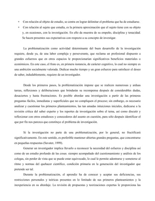 ∗ Con relación al objeto de estudio, se centra en lograr delimitar el problema que ha de estudiarse.
∗ Con relación al sujeto que estudia, es la primera aproximación que el sujeto tiene con su objeto
y, en ocasiones, con la investigación. En ello da muestra de su empeño, disciplina y tenacidad.
Se hacen presentes sus expectativas con respecto a su concepto de investigar.
La problematización como actividad determinante del buen desarrollo de la investigación
requiere, desde ya, de una labor compleja y perseverante, que reclama un profesional dispuesto a
grandes esfuerzos que en otros espacios le proporcionarían significativos beneficios materiales o
económicos. En este caso, el fruto es, en primera instancia, de carácter cognitivo, lo cual no siempre es
una ambición socialmente valorada. Dedicar mucho tiempo y un gran esfuerzo para satisfacer el deseo
de saber, indudablemente, requiere de un investigador.
Desde los primeros pasos, la problematización impone que se realicen numerosas y arduas
tareas, reflexiones y deliberaciones que brindarán su recompensa después de considerables dudas,
desaciertos y hasta frustraciones. Es posible abordar una investigación a partir de las primeras
preguntas fáciles, inmediatas y superficiales que no compliquen el proceso; sin embargo, es necesario
analizar y cuestionar los primeros planteamientos, las tan amadas intuiciones iniciales, dedicarse a la
revisión crítica del saber experto y los reportes de investigación sobre el tema, así como discutir y
reflexionar con otros estudiosos y conocedores del asunto en cuestión, para sólo después identificar el
que por fin nos parezca que constituye el problema de investigación.
Si la investigación no parte de una problematización, por lo general, no fructificará
significativamente. En este sentido, es preferible mantener abiertas grandes preguntas, que concentrarse
en pequeñas respuestas (Savater, 1999).
Generar un investigador implica llevarlo a reconocer la necesidad del esfuerzo y disciplina así
como de un estudio profundo de las cosas. siempre acompañado del cuestionamiento y análisis de los
colegas, sin perder de vista que se puede estar equivocado, lo cual le permite adentrarse y someterse al
ritmo y normas del quehacer científico, condición primaria en la generación del investigador que
pretende ser tal.
Durante la problematización, el aprendiz ha de conocer y aceptar sus deficiencias, sus
restricciones personales y teóricas presentes en lo limitado de sus primeros planteamientos y la
inexperiencia en su abordaje. La revisión de propuestas y teorizaciones expertas le proporciona las
 
