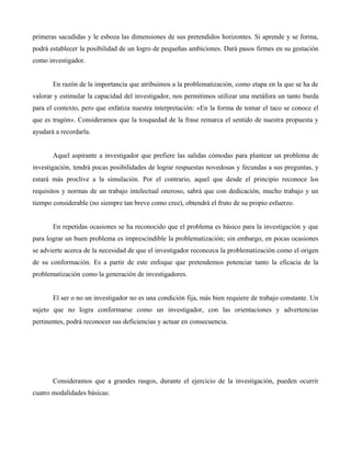 primeras sacudidas y le esboza las dimensiones de sus pretendidos horizontes. Si aprende y se forma,
podrá establecer la posibilidad de un logro de pequeñas ambiciones. Dará pasos firmes en su gestación
como investigador.
En razón de la importancia que atribuimos a la problematización, como etapa en la que se ha de
valorar y estimular la capacidad del investigador, nos permitimos utilizar una metáfora un tanto burda
para el contexto, pero que enfatiza nuestra interpretación: «En la forma de tomar el taco se conoce el
que es tragón». Consideramos que la tosquedad de la frase remarca el sentido de nuestra propuesta y
ayudará a recordarla.
Aquel aspirante a investigador que prefiere las salidas cómodas para plantear un problema de
investigación, tendrá pocas posibilidades de lograr respuestas novedosas y fecundas a sus preguntas, y
estará más proclive a la simulación. Por el contrario, aquel que desde el principio reconoce los
requisitos y normas de un trabajo intelectual oneroso, sabrá que con dedicación, mucho trabajo y un
tiempo considerable (no siempre tan breve como cree), obtendrá el fruto de su propio esfuerzo.
En repetidas ocasiones se ha reconocido que el problema es básico para la investigación y que
para lograr un buen problema es imprescindible la problematización; sin embargo, en pocas ocasiones
se advierte acerca de la necesidad de que el investigador reconozca la problematización como el origen
de su conformación. Es a partir de este enfoque que pretendemos potenciar tanto la eficacia de la
problematización como la generación de investigadores.
El ser o no un investigador no es una condición fija, más bien requiere de trabajo constante. Un
sujeto que no logra conformarse como un investigador, con las orientaciones y advertencias
pertinentes, podrá reconocer sus deficiencias y actuar en consecuencia.
Consideramos que a grandes rasgos, durante el ejercicio de la investigación, pueden ocurrir
cuatro modalidades básicas:
 