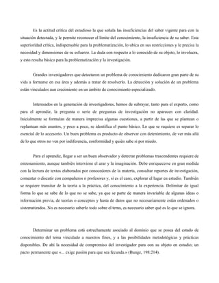 Es la actitud crítica del estudioso la que señala las insuficiencias del saber vigente para con la
situación detectada, y le permite reconocer el límite del conocimiento, la insuficiencia de su saber. Esta
superioridad crítica, indispensable para la problematización, lo ubica en sus restricciones y le precisa la
necesidad y dimensiones de su esfuerzo. La duda con respecto a lo conocido de su objeto, lo involucra,
y esto resulta básico para la problematización y la investigación.
Grandes investigadores que detectaron un problema de conocimiento dedicaron gran parte de su
vida a formarse en esa área y además a tratar de resolverlo. La detección y solución de un problema
están vinculados aun crecimiento en un ámbito de conocimiento especializado.
Interesados en la generación de investigadores, hemos de subrayar, tanto para el experto, como
para el aprendiz, la pregunta o serie de preguntas de investigación no aparecen con claridad.
Inicialmente se formulan de manera imprecisa algunas cuestiones, a partir de las que se plantean o
replantean más asuntos, y poco a poco, se identifica el punto básico. Lo que se requiere es separar lo
esencial de lo accesorio. Un buen problema es producto de observar con detenimiento, de ver más allá
de lo que otros no ven por indiferencia, conformidad y quién sabe si por miedo.
Para el aprendiz, llegar a ser un buen observador y detectar problemas trascendentes requiere de
entrenamiento, aunque también interviene el azar y la imaginación. Debe enriquecerse en gran medida
con la lectura de textos elaborados por conocedores de la materia, consultar reportes de investigación,
comentar o discutir con compañeros o profesores y, si es el caso, explorar el lugar en estudio. También
se requiere transitar de la teoría a la práctica, del conocimiento a la experiencia. Delimitar de igual
forma lo que se sabe de lo que no se sabe, ya que se parte de manera invariable de algunas ideas o
información previa, de teorías o conceptos y hasta de datos que no necesariamente están ordenados o
sistematizados. No es necesario saberlo todo sobre el tema, es necesario saber qué es lo que se ignora.
Determinar un problema está estrechamente asociado al dominio que se posea del estado de
conocimiento del tema vinculado a nuestros fines, y a las posibilidades metodológicas y prácticas
disponibles. De ahí la necesidad de compromiso del investigador para con su objeto en estudio; un
pacto permanente que «... exige pasión para que sea fecunda.» (Bunge, 198:214).
 