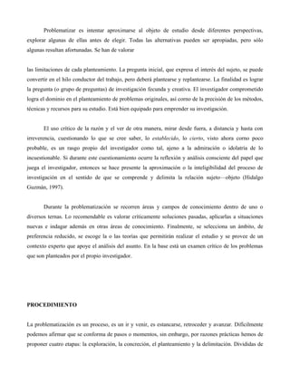 Problematizar es intentar aproximarse al objeto de estudio desde diferentes perspectivas,
explorar algunas de ellas antes de elegir. Todas las alternativas pueden ser apropiadas, pero sólo
algunas resultan afortunadas. Se han de valorar
las limitaciones de cada planteamiento. La pregunta inicial, que expresa el interés del sujeto, se puede
convertir en el hilo conductor del trabajo, pero deberá plantearse y replantearse. La finalidad es lograr
la pregunta (o grupo de preguntas) de investigación fecunda y creativa. El investigador comprometido
logra el dominio en el planteamiento de problemas originales, así corno de la precisión de los métodos,
técnicas y recursos para su estudio. Está bien equipado para emprender su investigación.
El uso crítico de la razón y el ver de otra manera, mirar desde fuera, a distancia y hasta con
irreverencia, cuestionando lo que se cree saber, lo establecido, lo cierto, visto ahora corno poco
probable, es un rasgo propio del investigador como tal, ajeno a la admiración o idolatría de lo
incuestionable. Si durante este cuestionamiento ocurre la reflexión y análisis consciente del papel que
juega el investigador, entonces se hace presente la aproximación o la inteligibilidad del proceso de
investigación en el sentido de que se comprende y delimita la relación sujeto—objeto (Hidalgo
Guzmán, 1997).
Durante la problematización se recorren áreas y campos de conocimiento dentro de uno o
diversos ternas. Lo recomendable es valorar críticamente soluciones pasadas, aplicarlas a situaciones
nuevas e indagar además en otras áreas de conocimiento. Finalmente, se selecciona un ámbito, de
preferencia reducido, se escoge la o las teorías que permitirán realizar el estudio y se provee de un
contexto experto que apoye el análisis del asunto. En la base está un examen crítico de los problemas
que son planteados por el propio investigador.
PROCEDIMIENTO
La problematización es un proceso, es un ir y venir, es estancarse, retroceder y avanzar. Difícilmente
podemos afirmar que se conforma de pasos o momentos, sin embargo, por razones prácticas hemos de
proponer cuatro etapas: la exploración, la concreción, el planteamiento y la delimitación. Divididas de
 
