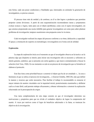 esta forma. cada una posee condiciones y finalidades que, interesados en estimular la generación de
investigadores, es preciso conocer.
El proceso tiene más de unidad y de continuo, en él se dan logros o productos que permiten
proponer ciertas divisiones. A partir de esta esquematización recomendamos tareas y proponemos
evaluar avances o logros, tanto para con el objeto (problema), como con el sujeto (investigador), sin
que estemos proponiendo una receta infalible para generar investigadores así como para saber plantear
problemas de investigación; tampoco asumiremos esta propuesta como la vía única.
Cada investigador realizará las etapas del proceso conforme a su ritmo, dedicación y capacidad.
El apoyo y orientación de expertos en metodología e investigadores en el tema será de utilidad.
Exploración
La etapa de exploración inicia en el momento en que el investigador observa en la teoría o en la
práctica algo que despierta su interés; para iniciar una investigación sólo es necesario y suficiente un
interés genuino, auténtico, que se presenta con cierta agudeza y que mueve constantemente a buscar la
solución (Asti Vera, 1968). En ese momento se está en un proceso de investigación que se formaliza al
elaborar el protocolo.
Esta fase tiene como prioridad buscar o construir el objeto que ha de ser estudiado «... la cosa o
fenómeno al que se enfoca el proceso de investigación,...» (García-Córdoba, 2002:20), más que definir
la manera y recursos que serán necesarios. Para facilitar el trabajo lo recomendable es enunciar el
mayor número de asuntos vinculados con la inquietud inicial, posteriormente examinarlos y deliberar
cuál es el más fértil, cuál permite trabajar eficazmente y obtener información o construir la explicación
relacionada con la preocupación de origen.
Una tarea complementaria de esta etapa consiste en que el investigador determine sus
motivaciones y propósitos para que no olvide el verdadero objetivo de lograr la comprensión del
asunto. A veces por motivos como el logro de beneficios adicionales o la fama, se trastocan los
objetivos de la investigación.
 