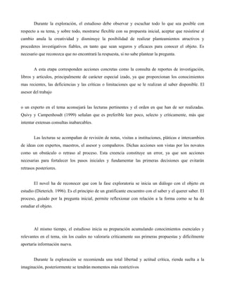 Durante la exploración, el estudioso debe observar y escuchar todo lo que sea posible con
respecto a su tema, y sobre todo, mostrarse flexible con su propuesta inicial, aceptar que resistirse al
cambio anula la creatividad y disminuye la posibilidad de realizar planteamientos atractivos y
procederes investigativos fiables, en tanto que sean seguros y eficaces para conocer el objeto. Es
necesario que reconozca que no encontrará la respuesta, si no sabe plantear la pregunta.
A esta etapa corresponden acciones concretas como la consulta de reportes de investigación,
libros y artículos, principalmente de carácter especial izado, ya que proporcionan los conocimientos
mas recientes, las deficiencias y las críticas o limitaciones que se le realizan al saber disponible. El
asesor del trabajo
o un experto en el tema aconsejará las lecturas pertinentes y el orden en que han de ser realizadas.
Quivy y Campenhoudt (1999) señalan que es preferible leer poco, selecto y críticamente, más que
intentar extensas consultas inabarcables.
Las lecturas se acompañan de revisión de notas, visitas a instituciones, pláticas e intercambios
de ideas con expertos, maestros, el asesor y compañeros. Dichas acciones son vistas por los novatos
como un obstáculo o retraso al proceso. Esta creencia constituye un error, ya que son acciones
necesarias para fortalecer los pasos iniciales y fundamentar las primeras decisiones que evitarán
retrasos posteriores.
El novel ha de reconocer que con la fase exploratoria se inicia un diálogo con el objeto en
estudio (Dieterich. 1996). Es el principio de un gratificante encuentro con el saber y el querer saber. El
proceso, guiado por la pregunta inicial, permite reflexionar con relación a la forma corno se ha de
estudiar el objeto.
Al mismo tiempo, el estudioso inicia su preparación acumulando conocimientos esenciales y
relevantes en el tema, sin los cuales no valoraría críticamente sus primeras propuestas y difícilmente
aportaría información nueva.
Durante la exploración se recomienda una total libertad y actitud crítica, rienda suelta a la
imaginación, posteriormente se tendrán momentos más restrictivos
 