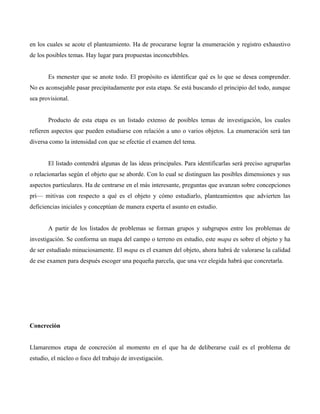 en los cuales se acote el planteamiento. Ha de procurarse lograr la enumeración y registro exhaustivo
de los posibles temas. Hay lugar para propuestas inconcebibles.
Es menester que se anote todo. El propósito es identificar qué es lo que se desea comprender.
No es aconsejable pasar precipitadamente por esta etapa. Se está buscando el principio del todo, aunque
sea provisional.
Producto de esta etapa es un listado extenso de posibles temas de investigación, los cuales
refieren aspectos que pueden estudiarse con relación a uno o varios objetos. La enumeración será tan
diversa como la intensidad con que se efectúe el examen del tema.
El listado contendrá algunas de las ideas principales. Para identificarlas será preciso agruparlas
o relacionarlas según el objeto que se aborde. Con lo cual se distinguen las posibles dimensiones y sus
aspectos particulares. Ha de centrarse en el más interesante, preguntas que avanzan sobre concepciones
pri— mitivas con respecto a qué es el objeto y cómo estudiarlo, planteamientos que advierten las
deficiencias iniciales y conceptúan de manera experta el asunto en estudio.
A partir de los listados de problemas se forman grupos y subgrupos entre los problemas de
investigación. Se conforma un mapa del campo o terreno en estudio, este mapa es sobre el objeto y ha
de ser estudiado minuciosamente. El mapa es el examen del objeto, ahora habrá de valorarse la calidad
de ese examen para después escoger una pequeña parcela, que una vez elegida habrá que concretarla.
Concreción
Llamaremos etapa de concreción al momento en el que ha de deliberarse cuál es el problema de
estudio, el núcleo o foco del trabajo de investigación.
 