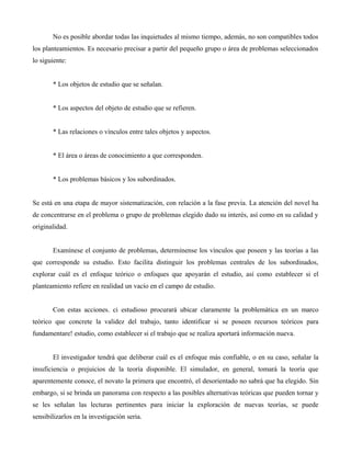 No es posible abordar todas las inquietudes al mismo tiempo, además, no son compatibles todos
los planteamientos. Es necesario precisar a partir del pequeño grupo o área de problemas seleccionados
lo siguiente:
* Los objetos de estudio que se señalan.
* Los aspectos del objeto de estudio que se refieren.
* Las relaciones o vínculos entre tales objetos y aspectos.
* El área o áreas de conocimiento a que corresponden.
* Los problemas básicos y los subordinados.
Se está en una etapa de mayor sistematización, con relación a la fase previa. La atención del novel ha
de concentrarse en el problema o grupo de problemas elegido dado su interés, así como en su calidad y
originalidad.
Examínese el conjunto de problemas, determínense los vínculos que poseen y las teorías a las
que corresponde su estudio. Esto facilita distinguir los problemas centrales de los subordinados,
explorar cuál es el enfoque teórico o enfoques que apoyarán el estudio, así como establecer si el
planteamiento refiere en realidad un vacío en el campo de estudio.
Con estas acciones. ci estudioso procurará ubicar claramente la problemática en un marco
teórico que concrete la validez del trabajo, tanto identificar si se poseen recursos teóricos para
fundamentare! estudio, como establecer si el trabajo que se realiza aportará información nueva.
El investigador tendrá que deliberar cuál es el enfoque más confiable, o en su caso, señalar la
insuficiencia o prejuicios de la teoría disponible. El simulador, en general, tomará la teoría que
aparentemente conoce, el novato la primera que encontró, el desorientado no sabrá que ha elegido. Sin
embargo, si se brinda un panorama con respecto a las posibles alternativas teóricas que pueden tornar y
se les señalan las lecturas pertinentes para iniciar la exploración de nuevas teorías, se puede
sensibilizarlos en la investigación seria.
 