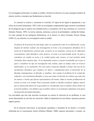 Un investigador profesional, al señalar su ámbito, ofrecerá un discurso en el que manejará nombres de
autores, teorías y conceptos que fundamentan su elección.
Lo esencial es conocer y cuestionar lo conocido. El sujeto ha de lograr la apropiación y uso
crítico de la teoría (Zemelman, 1987). Sólo un investigador comprometido logra construir un problema
de investigación que se expresa con claridad teórica y conceptual, con lo que constituye un constructo
(Sánchez Puentes, 1995). La teoría cimienta, estructura y provee la profundidad y calidad del trabajo.
Un claro ejemplo de tan inteligente delimitación, en lo teórico, lo ofrece Fernando Álvarez Ortega
(1999:11), con relación a su investigación sobre la verdad:
La génesis de la presente ha sido larga, tanto en su gestación como en su elaboración, ya que
después de intentar realizar una investigación en torno a los presupuestos filosóficos de la
teoría de la información; proyecto que, al menos en ese momento, carecía de los suficientes
conocimientos, tanto filosóficos como técnicos, en torno a la mencionada teoría. Se pasó a
considerar un estudio en torno a la verdad mucho más extenso, el cual incluiría desde
Aristóteles hasta nuestros días. Al ser demasiado extenso se mostró irrealizable por lo que se
pasó a considerar un tipo de investigación más realista, tanto en tiempo como en recursos
intelectuales, en su realización. Por esta razón el tema fue limitado a incluir sólo uno de los
movimientos filosóficos que resultara ser básico y fundamental para el desarrollo de la
filosofía contemporánea, la filosofía ¡a analítica. Aun cuando el problema de la verdad fue
reducido a este movimiento filosófico se tuvo que tomar la decisión de realizar una selección
de autores o teorías que fueran representativas del mismo, dada la enorme proliferación de
teorías en torno a la verdad. Para el presente estudio se decidió considerar algunos autores
que se enmarcarán dentro de lo que podría ser considerado como el análisis clásico dentro de
la loso/la analítica; esto debido a que el análisis clásico es un momento culminante en la época
de desarrollo del análisis filosófico.
Las actividades que han sido descritas involucran en esencia la selección de un problema, lo cual
ocurre básicamente en esta fase de concreción. Dada la importancia de esto último, queremos precisar
algunos puntos.
En la selección intervienen: la percepción espontánea e inmediata de los hechos y el interés
enfatizado por el conocimiento teórico (Pacheco Méndez. 2000); aspectos personales y sociales, así
 