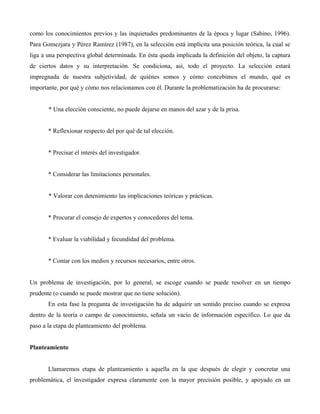 como los conocimientos previos y las inquietudes predominantes de la época y lugar (Sabino, 1996).
Para Gomezjara y Pérez Ramírez (1987), en la selección está implícita una posición teórica, la cual se
liga a una perspectiva global determinada. En ésta queda implicada la definición del objeto, la captura
de ciertos datos y su interpretación. Se condiciona, así, todo el proyecto. La selección estará
impregnada de nuestra subjetividad, de quiénes somos y cómo concebimos el mundo, qué es
importante, por qué y cómo nos relacionamos con él. Durante la problematización ha de procurarse:
* Una elección consciente, no puede dejarse en manos del azar y de la prisa.
* Reflexionar respecto del por qué de tal elección.
* Precisar el interés del investigador.
* Considerar las limitaciones personales.
* Valorar con detenimiento las implicaciones teóricas y prácticas.
* Procurar el consejo de expertos y conocedores del tema.
* Evaluar la viabilidad y fecundidad del problema.
* Contar con los medios y recursos necesarios, entre otros.
Un problema de investigación, por lo general, se escoge cuando se puede resolver en un tiempo
prudente (o cuando se puede mostrar que no tiene solución).
En esta fase la pregunta de investigación ha de adquirir un sentido preciso cuando se expresa
dentro de la teoría o campo de conocimiento, señala un vacío de información específico. Lo que da
paso a la etapa de planteamiento del problema.
Planteamiento
Llamaremos etapa de planteamiento a aquella en la que después de elegir y concretar una
problemática, el investigador expresa claramente con la mayor precisión posible, y apoyado en un
 
