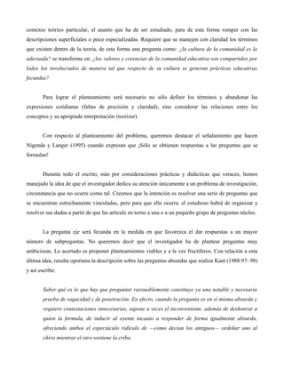 contexto teórico particular, el asunto que ha de ser estudiado, para de esta forma romper con las
descripciones superficiales o poco especializadas. Requiere que se manejen con claridad los términos
que existen dentro de la teoría, de esta forma una pregunta como: ¿la cultura de la comunidad es la
adecuada? se transforma en: ¿los valores y creencias de la comunidad educativa son compartidos por
lodos los involucrados de manera tal que respecto de su cultura se generan prácticas educativas
fecundas?
Para lograr el planteamiento será necesario no sólo definir los términos y abandonar las
expresiones cotidianas (faltas de precisión y claridad), sino considerar las relaciones entre los
conceptos y su apropiada interpretación (teorizar).
Con respecto al planteamiento del problema, queremos destacar el señalamiento que hacen
Nigenda y Langer (1995) cuando expresan que ¡Sólo se obtienen respuestas a las preguntas que se
formulan!
Durante todo el escrito, más por consideraciones prácticas y didácticas que veraces, hemos
manejado la idea de que el investigador dedica su atención únicamente a un problema de investigación,
circunstancia que no ocurre como tal. Creemos que la intención es resolver una serie de preguntas que
se encuentran estrechamente vinculadas, pero para que ello ocurra. el estudioso habrá de organizar y
resolver sus dudas a partir de que las articule en torno a una o a un pequeño grupo de preguntas núcleo.
La pregunta eje será fecunda en la medida en que favorezca el dar respuestas a un mayor
número de subpreguntas. No queremos decir que el investigador ha de plantear preguntas muy
ambiciosas. Lo acertado es proponer planteamientos viables y a la vez fructíferos. Con relación a esta
última idea, resulta oportuna la descripción sobre las preguntas absurdas que realiza Kant (1988:97- 98)
y así escribe:
Saber qué es lo que hay que preguntar razonablemente constituye ya una notable y necesaria
prueba de sagacidad y de penetración. En efecto, cuando la pregunta es en sí misma absurda y
requiere contestaciones innecesarias, supone a veces el inconveniente, además de deshonrar a
quien la formula, de inducir al oyente incauto a responder de forma igualmente absurda,
ofreciendo ambos el espectáculo ridículo de —como decían los antiguos— ordeñar uno al
chivo mientras el otro sostiene la criba.
 