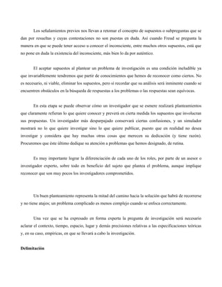 Los señalamientos previos nos llevan a retomar el concepto de supuestos o subpreguntas que se
dan por resueltas y cuyas contestaciones no son puestas en duda. Así cuando Freud se pregunta la
manera en que se puede tener acceso u conocer el inconsciente, entre muchos otros supuestos, está que
no pone en duda la existencia del inconsciente, más bien lo da por auténtico.
El aceptar supuestos al plantear un problema de investigación es una condición ineludible ya
que invariablemente tendremos que partir de conocimientos que hemos de reconocer como ciertos. No
es necesario, ni viable, eliminar los supuestos, pero sí recordar que su análisis será inminente cuando se
encuentren obstáculos en la búsqueda de respuestas a los problemas o las respuestas sean equívocas.
En esta etapa se puede observar cómo un investigador que se esmere realizará planteamientos
que claramente refieran lo que quiere conocer y preverá en cierta medida los supuestos que involucran
sus propuestas. Un investigador más desparpajado conservará ciertas confusiones, y un simulador
mostrará no lo que quiere investigar sino lo que quiere publicar, puesto que en realidad no desea
investigar y considera que hay muchas otras cosas que merecen su dedicación (y tiene razón).
Procuremos que éste último dedique su atención a problemas que hemos designado, de rutina.
Es muy importante lograr la diferenciación de cada uno de los roles, por parte de un asesor o
investigador experto, sobre todo en beneficio del sujeto que plantea el problema, aunque implique
reconocer que son muy pocos los investigadores comprometidos.
Un buen planteamiento representa la mitad del camino hacia la solución que habrá de recorrerse
y no tiene atajos; un problema complicado es menos complejo cuando se enfoca correctamente.
Una vez que se ha expresado en forma experta la pregunta de investigación será necesario
aclarar el contexto, tiempo, espacio, lugar y demás precisiones relativas a las especificaciones teóricas
y, en su caso, empíricas, en que se llevará a cabo la investigación.
Delimitación
 