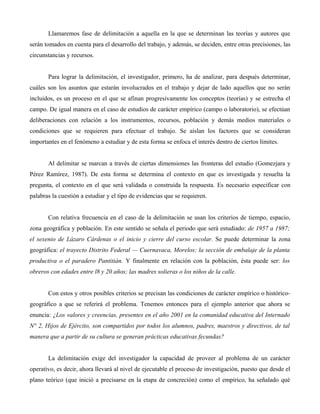 Llamaremos fase de delimitación a aquella en la que se determinan las teorías y autores que
serán tomados en cuenta para el desarrollo del trabajo, y además, se deciden, entre otras precisiones, las
circunstancias y recursos.
Para lograr la delimitación, el investigador, primero, ha de analizar, para después determinar,
cuáles son los asuntos que estarán involucrados en el trabajo y dejar de lado aquellos que no serán
incluidos, es un proceso en el que se afinan progresivamente los conceptos (teorías) y se estrecha el
campo. De igual manera en el caso de estudios de carácter empírico (campo o laboratorio), se efectúan
deliberaciones con relación a los instrumentos, recursos, población y demás medios materiales o
condiciones que se requieren para efectuar el trabajo. Se aíslan los factores que se consideran
importantes en el fenómeno a estudiar y de esta forma se enfoca el interés dentro de ciertos límites.
Al delimitar se marcan a través de ciertas dimensiones las fronteras del estudio (Gomezjara y
Pérez Ramírez, 1987). De esta forma se determina el contexto en que es investigada y resuelta la
pregunta, el contexto en el que será validada o construida la respuesta. Es necesario especificar con
palabras la cuestión a estudiar y el tipo de evidencias que se requieren.
Con relativa frecuencia en el caso de la delimitación se usan los criterios de tiempo, espacio,
zona geográfica y población. En este sentido se señala el periodo que será estudiado: de 1957 a 1987;
el sexenio de Lázaro Cárdenas o el inicio y cierre del curso escolar. Se puede determinar la zona
geográfica: el trayecto Distrito Federal — Cuernavaca, Morelos; la sección de embalaje de la planta
productiva o el paradero Pantitián. Y finalmente en relación con la población, ésta puede ser: los
obreros con edades entre l8 y 20 años; las madres solieras o los niños de la calle.
Con estos y otros posibles criterios se precisan las condiciones de carácter empírico o histórico-
geográfico a que se referirá el problema. Tenemos entonces para el ejemplo anterior que ahora se
enuncia: ¿Los valores y creencias, presentes en el año 2001 en la comunidad educativa del Internado
N° 2, Hijos de Ejército, son compartidos por todos los alumnos, padres, maestros y directivos, de tal
manera que a partir de su cultura se generan prácticas educativas fecundas?
La delimitación exige del investigador la capacidad de proveer al problema de un carácter
operativo, es decir, ahora llevará al nivel de ejecutable el proceso de investigación, puesto que desde el
plano teórico (que inició a precisarse en la etapa de concreción) como el empírico, ha señalado qué
 