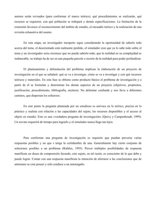 autores serán revisados (para conformar el marco teórico), qué procedimientos se realizarán, qué
recursos se requieren. con qué población se trabajará y demás especificaciones. La limitación de la
extensión favorece el reconocimiento del ámbito de estudio, el encuadre teórico y la realización de una
revisión exhaustiva del asunto.
En esta etapa, un investigador inexperto sigue considerando la oportunidad de saberlo todo
acerca del tema. el desorientado está realmente perdido, el simulador cree que ya lo sabe todo sobre el
tema y un investigador serio reconoce que no puede saberlo todo, que la realidad en su complejidad es
inabarcable, su trabajo ha de ser en una pequeña parcela o recorte de la realidad para poder profundizar.
El planteamiento y delimitación del problema implican la elaboración de un proyecto de
investigación en el que se señalará: qué se va a investigar, cómo se va a investigar y con qué recursos
teóricos y materiales. En esta fase se obtiene como producto básico el problema de investigación y a
partir de él se formulan y determinan los demás aspectos de un proyecto (objetivos, propósitos,
justificación, procedimiento, bibliografía, etcétera). No delimitar confunde y nos lleva a diferentes
caminos, que dispersan los esfuerzos.
En este punto la pregunta planteada por un estudioso es unívoca en lo teórico, precisa en lo
práctico y realista con relación a las capacidades del sujeto, los recursos disponibles y el acceso al
objeto en estudio. Esto es una «verdadera pregunta de investigación» (Quivy y Campenhoudt, 1999).
Un novato requerirá de tiempo para lograrlo y el simulador nunca llega tan lejos.
Para conformar una pregunta de investigación es requisito que puedan preverse varias
respuestas posibles y no que s tenga la certidumbre de una. Generalmente hay cierto conjunto de
soluciones posibles a un problema (Rafales, 1993). Prever múltiples posibilidades de respuesta
manifiesta un deseo de comprensión fecundo, este sujeto, en tal razón, es consciente de lo que debe y
puede lograr. Contar con una respuesta manifiesta la intención de aferrarse a las conclusiones que de
antemano se cree poseer y sólo conduce a un autoengaño.
 