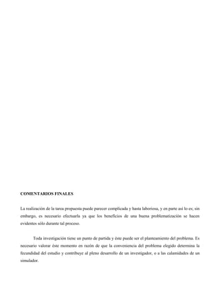COMENTARIOS FINALES
La realización de la tarea propuesta puede parecer complicada y hasta laboriosa, y en parte así lo es; sin
embargo, es necesario efectuarla ya que los beneficios de una buena problematización se hacen
evidentes sólo durante tal proceso.
Toda investigación tiene un punto de partida y éste puede ser el planteamiento del problema. Es
necesario valorar éste momento en razón de que la conveniencia del problema elegido determina la
fecundidad del estudio y contribuye al pleno desarrollo de un investigador, o a las calamidades de un
simulador.
 