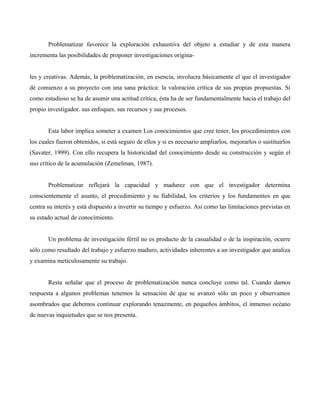 Problematizar favorece la exploración exhaustiva del objeto a estudiar y de esta manera
incrementa las posibilidades de proponer investigaciones origina-
les y creativas. Además, la problematización, en esencia, involucra básicamente el que el investigador
dé comienzo a su proyecto con una sana práctica: la valoración crítica de sus propias propuestas. Si
como estudioso se ha de asumir una actitud crítica, ésta ha de ser fundamentalmente hacia el trabajo del
propio investigador. sus enfoques. sus recursos y sus procesos.
Esta labor implica someter a examen Los conocimientos que cree tener, los procedimientos con
los cuales fueron obtenidos, si está seguro de ellos y si es necesario ampliarlos, mejorarlos o sustituirlos
(Savater, 1999). Con ello recupera la historicidad del conocimiento desde su construcción y según el
uso crítico de la acumulación (Zemelman, 1987).
Problematizar reflejará la capacidad y madurez con que el investigador determina
conscientemente el asunto, el procedimiento y su fiabilidad, los criterios y los fundamentos en que
centra su interés y está dispuesto a invertir su tiempo y esfuerzo. Así como las limitaciones previstas en
su estado actual de conocimiento.
Un problema de investigación fértil no es producto de la casualidad o de la inspiración, ocurre
sólo como resultado del trabajo y esfuerzo maduro, actividades inherentes a un investigador que analiza
y examina meticulosamente su trabajo.
Resta señalar que el proceso de problematización nunca concluye como tal. Cuando damos
respuesta a algunos problemas tenemos la sensación de que se avanzó sólo un poco y observamos
asombrados que debemos continuar explorando tenazmente, en pequeños ámbitos, el inmenso océano
de nuevas inquietudes que se nos presenta.
 