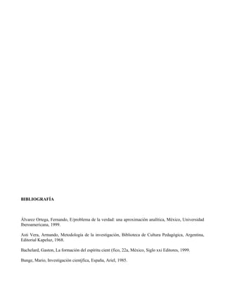 BIBLIOGRAFÍA
Álvarez Ortega, Fernando, E/problema de la verdad: una aproximación analítica, México, Universidad
Iberoamericana, 1999.
Asti Vera, Armando, Metodología de la investigación, Biblioteca de Cultura Pedagógica, Argentina,
Editorial Kapeluz, 1968.
Bachelard, Gaston, La formación del espíritu cient (fico, 22a, México, Siglo xxi Editores, 1999.
Bunge, Mario, Investigación cientjfica, España, Ariel, 1985.
 