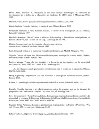 Dávila Aldás, Francisco R., «Propuesta de una línea teórico—metodológica de formación de
investigadores en el ámbito de la educación», en Cuadernos del CESU, núm. 6, México, pp.39-52,
1987.
Dieterich, l-leins, Nueva guía paro la investigación científica, México, Ariel, 1996.
García-Córdoba, Femando, La tesis y el trabajo de tesis, México, Limusa, 2002.
Gornezjara, Francisco y Pérez Ramírez, Nicolás, El diseño de la investigación 2a. ed., México,
Editorial Fontamara, 1987.
Hernández Rodríguez, María Cristina, «La historia de la ciencia y la formación de investigadores», en
Perfiles Educativos, vol. 18, núm. 73, jul.-.sep., México, pp.13-39, 1996.
Hidalgo Guzmán, Juan Luis, Investigación educativa: una estrategia
constructivista, México, Castellanos editores, 1997.
Kant, Immanuel, Critica de la razón pura: lógica trascendental, 6a. ed. Madrid, Alfaguara, 1988.
Nigenda, Gustavo y Langer, Ana, Métodos cual ilativos parata investigación en salud pública, México,
Instituto Nacional de Salud Pública, 1995.
Pacheco Méndez, Teresa, «La investigación y la formación de investigadores en la universidad
mexicana». en Omnia, 1987. vol. 3. núm. 9, dic., México, pp.5-9.
——, La investigación social: problemática metodológica para el estudio de la educación, México,
UNAM-CeSU, 2000.
Quivy, Raymond y Campenhoudt, Luc Van, Manual de la investigación en ciencias sociales, México.
Limusa. 1999.
Rafales, L., Metodología de la investigación técnico-científico, Madrid, Editonal Rubifos, 1993.
Ramalho Almeida, Laurinda el al., «Participacao cm projeto de pesquisa: urna via de formacao do
pesquisador», en Cuadernos de Pesquisa, 1997, núm. 101, jul., Brasil,pp.169-177.
Royo Sorrosal, Isabel y Reyes Chávez, Rafael, «Formación de investigadores desde una perspectiva de
comunidad: el programa de Doctorado de Educación de la Universidad Iberoamericana. Campus Golfo
Centro», en Omnia, 1997. núm. 36-37, México, pp.l6-2O.
Rugarcía Torres, Armando, «Educación generadora de investigadores», en Ciencia y Desarrollo, 1997,
vol. 22, núm. 133-134. mar.-jun., México, pp.8O-85.
Sabino, Carlos A., El proceso de investigación, Argentina, Editorial Lumen—1996.
 